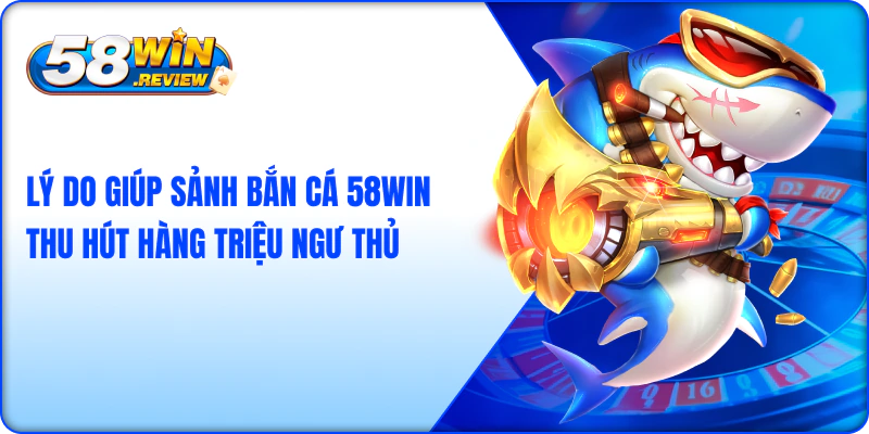 Lý do giúp sảnh bắn cá 58win thu hút hàng triệu ngư thủ